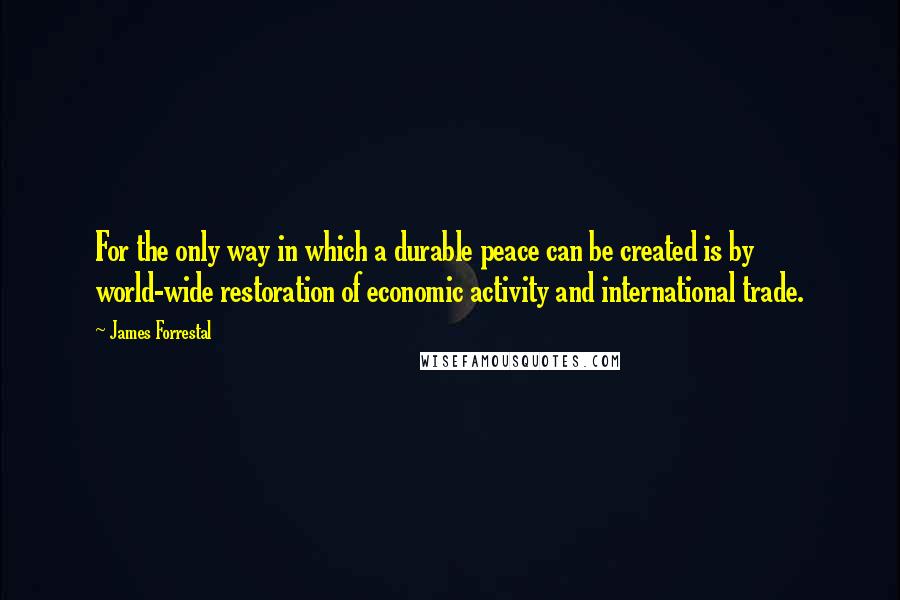 James Forrestal Quotes: For the only way in which a durable peace can be created is by world-wide restoration of economic activity and international trade.