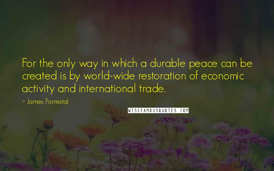 James Forrestal Quotes: For the only way in which a durable peace can be created is by world-wide restoration of economic activity and international trade.