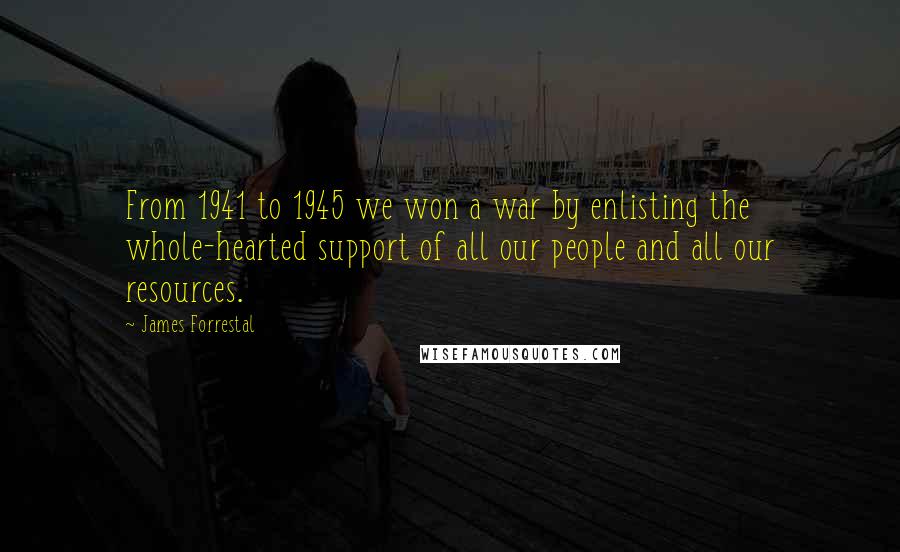 James Forrestal Quotes: From 1941 to 1945 we won a war by enlisting the whole-hearted support of all our people and all our resources.