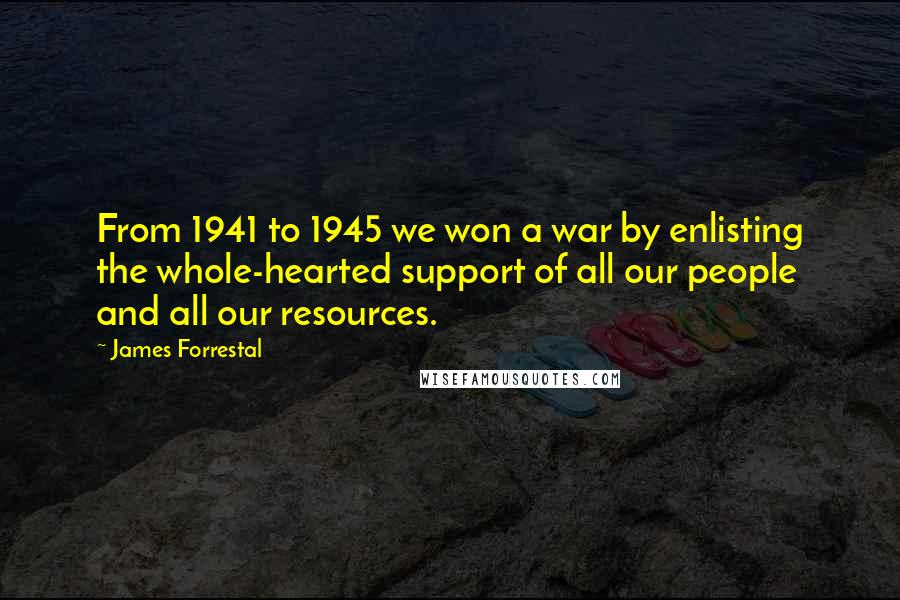 James Forrestal Quotes: From 1941 to 1945 we won a war by enlisting the whole-hearted support of all our people and all our resources.