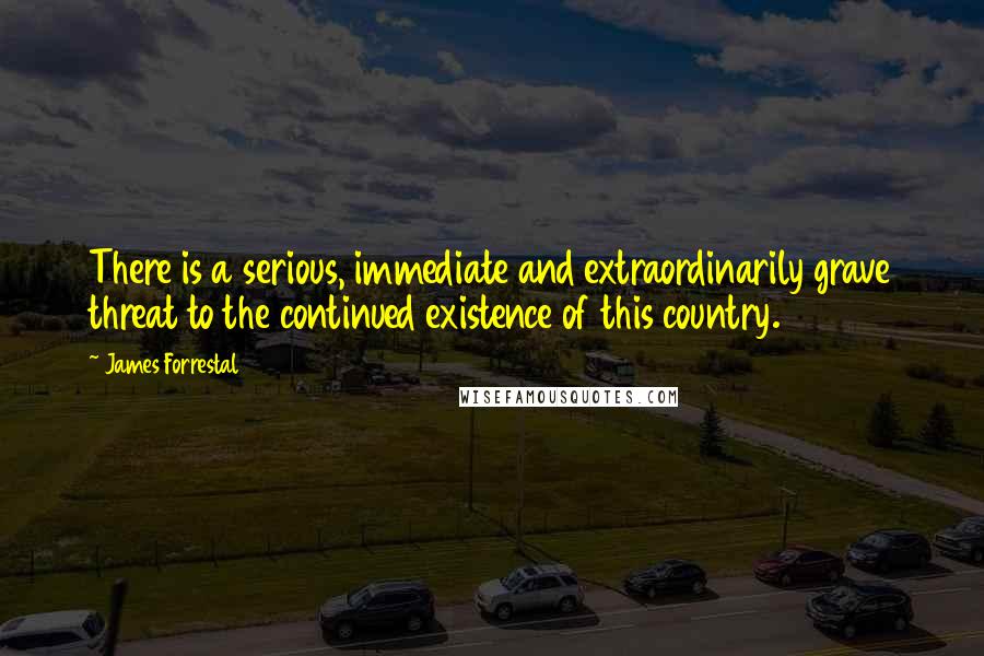 James Forrestal Quotes: There is a serious, immediate and extraordinarily grave threat to the continued existence of this country.