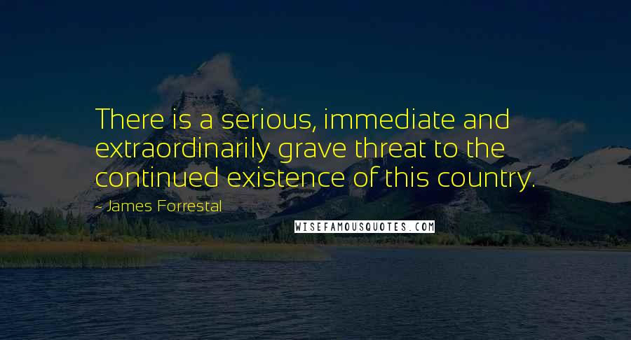 James Forrestal Quotes: There is a serious, immediate and extraordinarily grave threat to the continued existence of this country.
