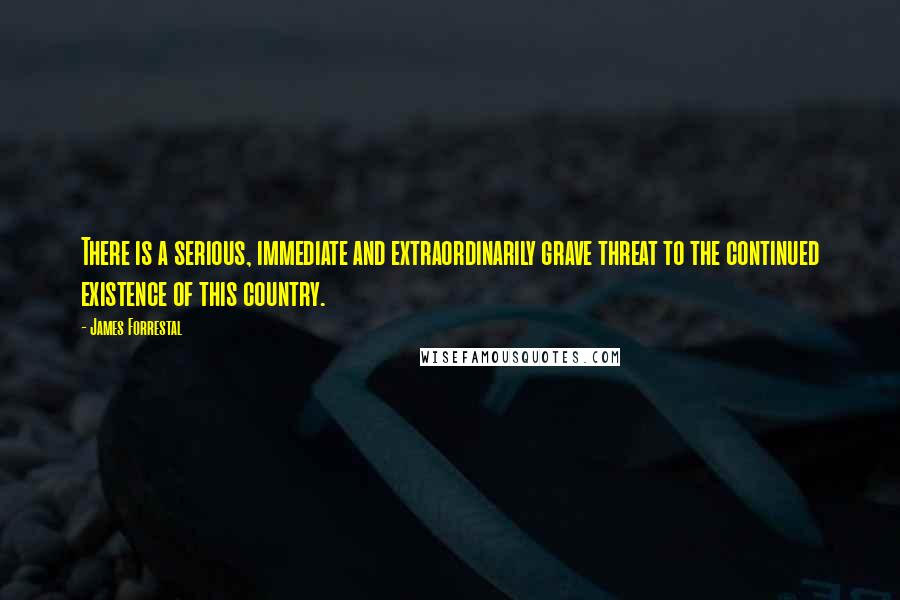 James Forrestal Quotes: There is a serious, immediate and extraordinarily grave threat to the continued existence of this country.