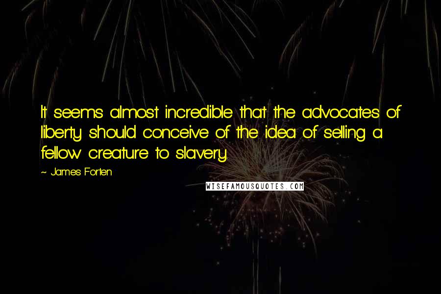 James Forten Quotes: It seems almost incredible that the advocates of liberty should conceive of the idea of selling a fellow creature to slavery.