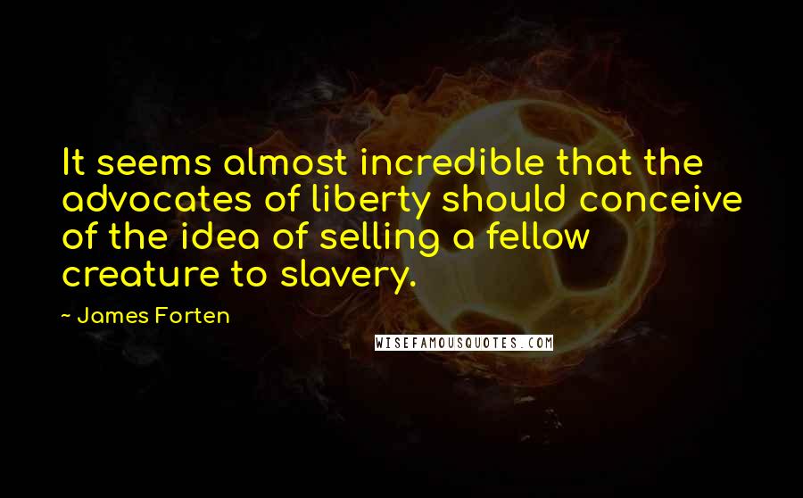 James Forten Quotes: It seems almost incredible that the advocates of liberty should conceive of the idea of selling a fellow creature to slavery.