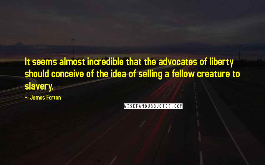 James Forten Quotes: It seems almost incredible that the advocates of liberty should conceive of the idea of selling a fellow creature to slavery.
