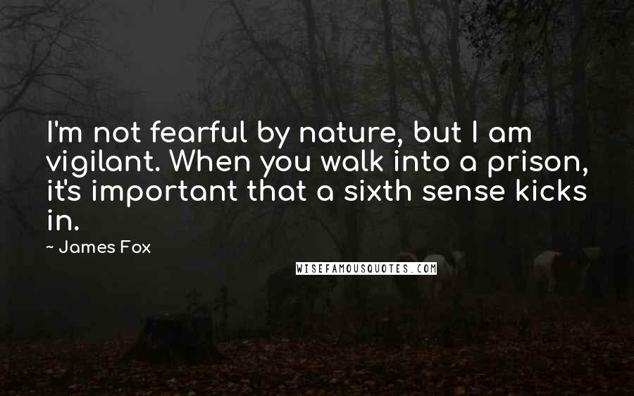 James Fox Quotes: I'm not fearful by nature, but I am vigilant. When you walk into a prison, it's important that a sixth sense kicks in.