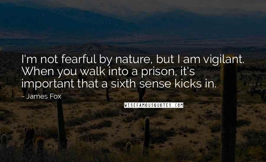 James Fox Quotes: I'm not fearful by nature, but I am vigilant. When you walk into a prison, it's important that a sixth sense kicks in.