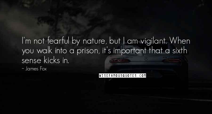 James Fox Quotes: I'm not fearful by nature, but I am vigilant. When you walk into a prison, it's important that a sixth sense kicks in.