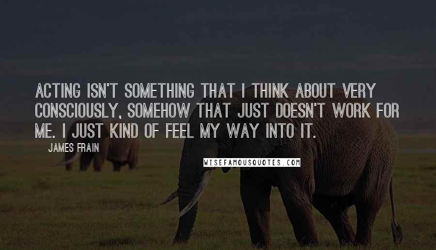 James Frain Quotes: Acting isn't something that I think about very consciously, somehow that just doesn't work for me. I just kind of feel my way into it.