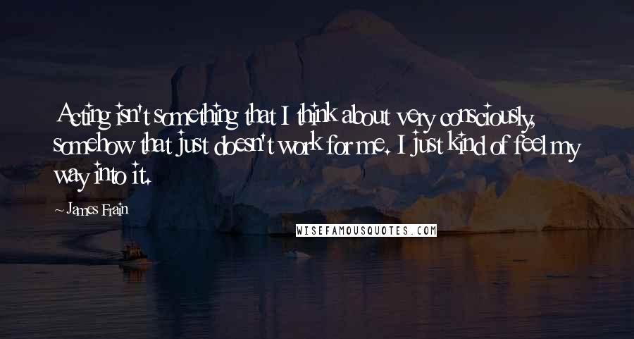 James Frain Quotes: Acting isn't something that I think about very consciously, somehow that just doesn't work for me. I just kind of feel my way into it.