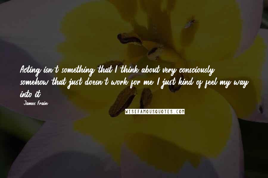 James Frain Quotes: Acting isn't something that I think about very consciously, somehow that just doesn't work for me. I just kind of feel my way into it.