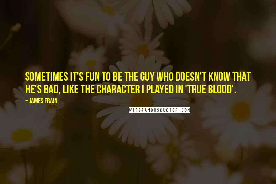 James Frain Quotes: Sometimes it's fun to be the guy who doesn't know that he's bad, like the character I played in 'True Blood'.