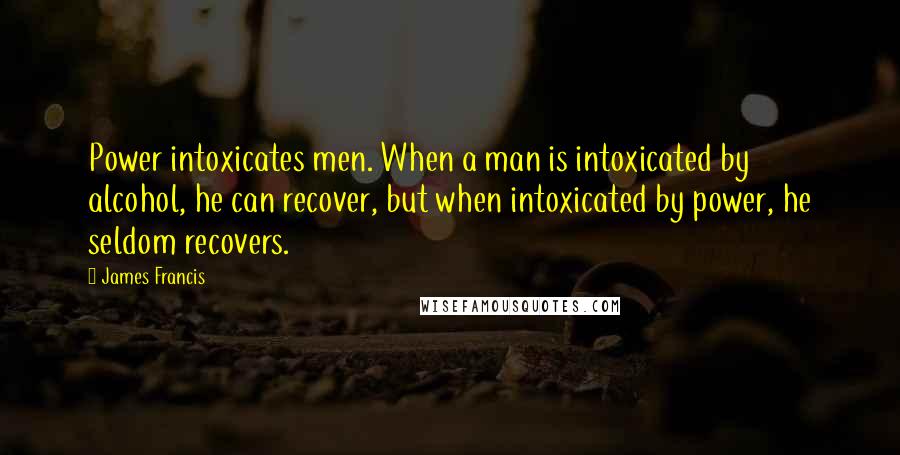 James Francis Quotes: Power intoxicates men. When a man is intoxicated by alcohol, he can recover, but when intoxicated by power, he seldom recovers.