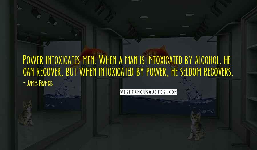James Francis Quotes: Power intoxicates men. When a man is intoxicated by alcohol, he can recover, but when intoxicated by power, he seldom recovers.