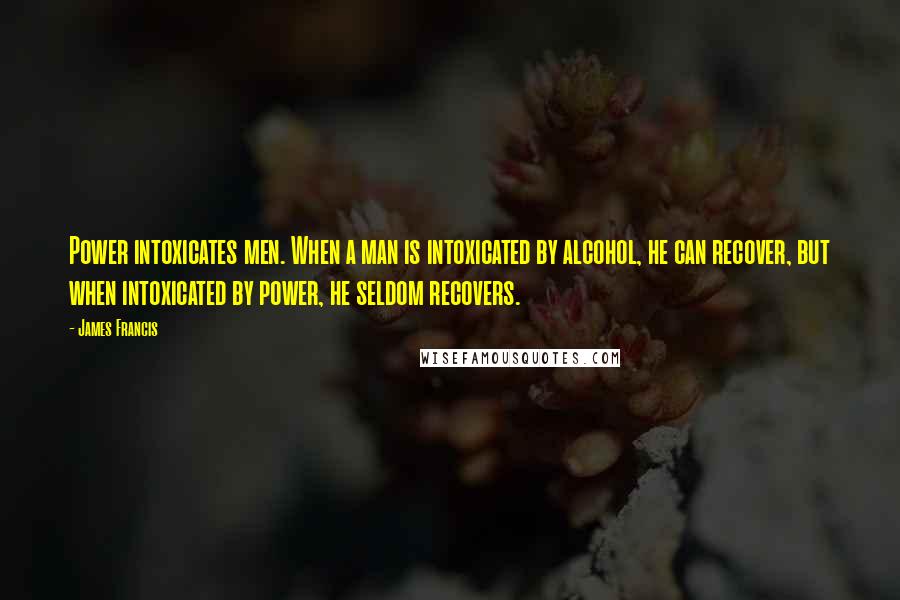 James Francis Quotes: Power intoxicates men. When a man is intoxicated by alcohol, he can recover, but when intoxicated by power, he seldom recovers.