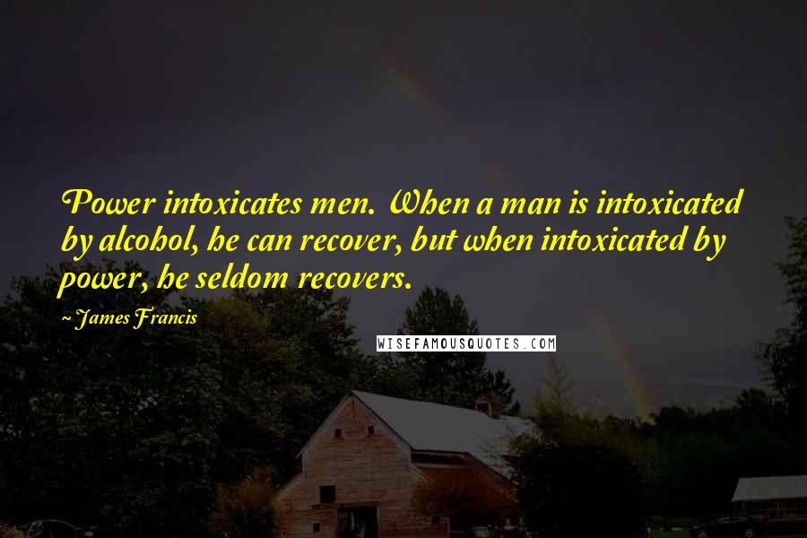 James Francis Quotes: Power intoxicates men. When a man is intoxicated by alcohol, he can recover, but when intoxicated by power, he seldom recovers.