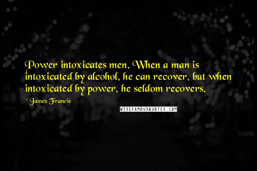 James Francis Quotes: Power intoxicates men. When a man is intoxicated by alcohol, he can recover, but when intoxicated by power, he seldom recovers.