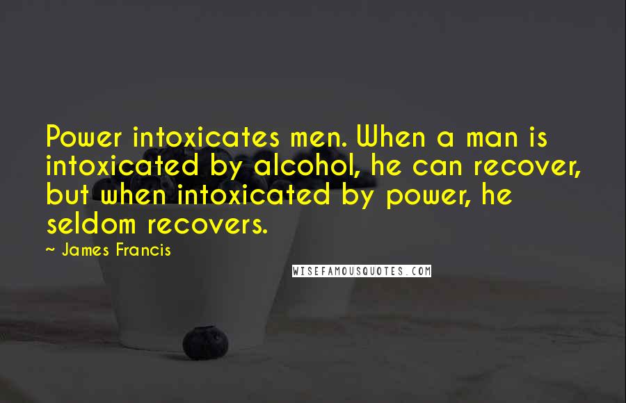 James Francis Quotes: Power intoxicates men. When a man is intoxicated by alcohol, he can recover, but when intoxicated by power, he seldom recovers.