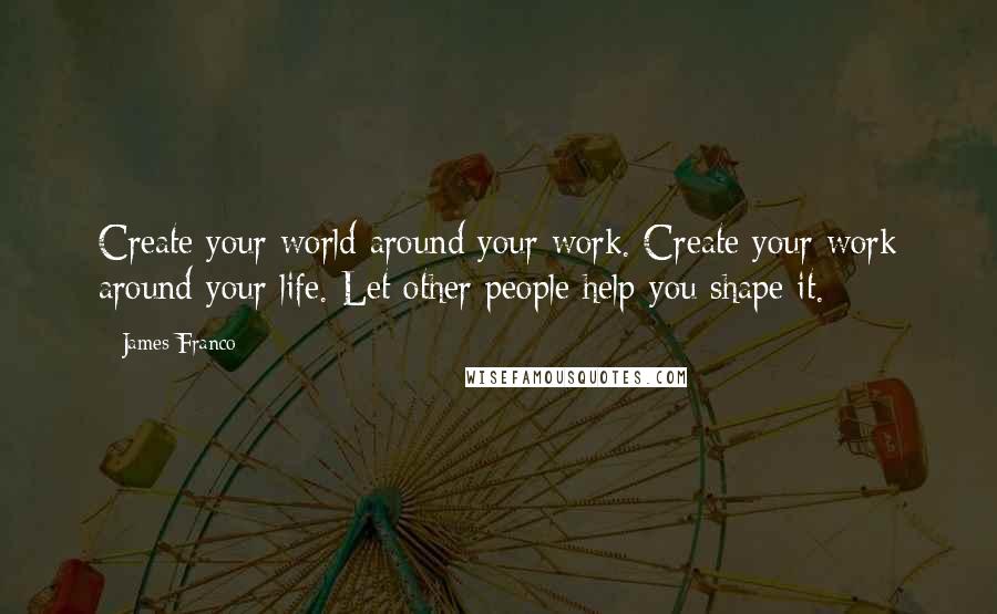 James Franco Quotes: Create your world around your work. Create your work around your life. Let other people help you shape it.