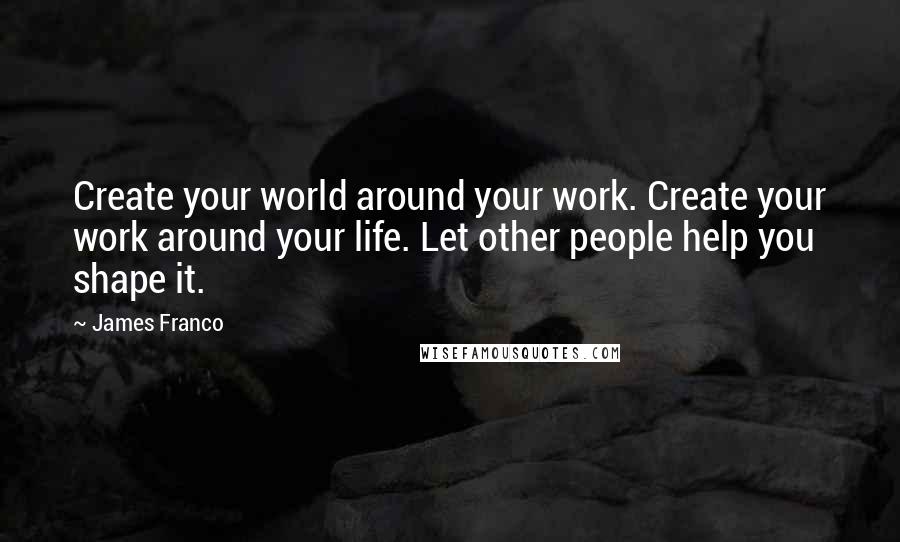 James Franco Quotes: Create your world around your work. Create your work around your life. Let other people help you shape it.