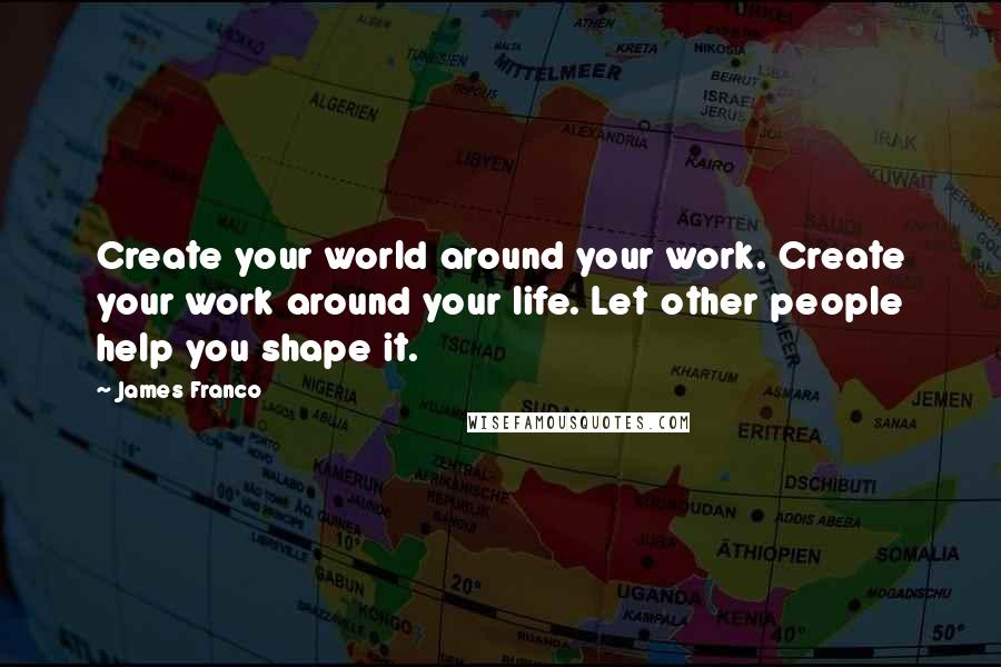 James Franco Quotes: Create your world around your work. Create your work around your life. Let other people help you shape it.