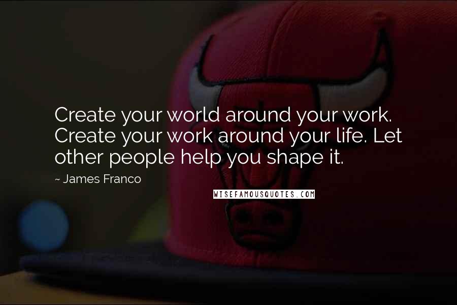 James Franco Quotes: Create your world around your work. Create your work around your life. Let other people help you shape it.