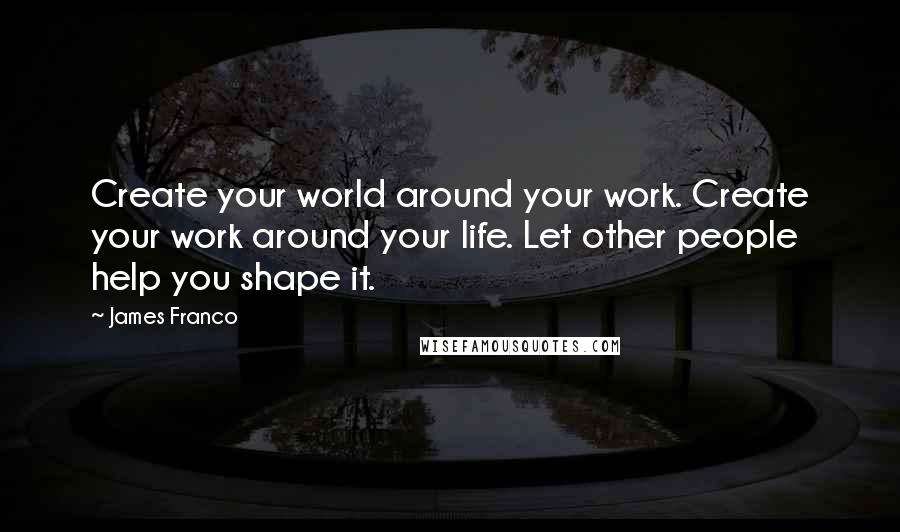 James Franco Quotes: Create your world around your work. Create your work around your life. Let other people help you shape it.
