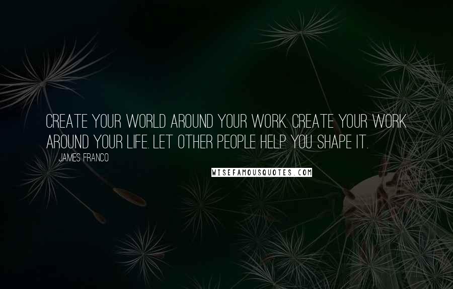 James Franco Quotes: Create your world around your work. Create your work around your life. Let other people help you shape it.