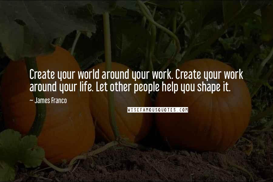James Franco Quotes: Create your world around your work. Create your work around your life. Let other people help you shape it.