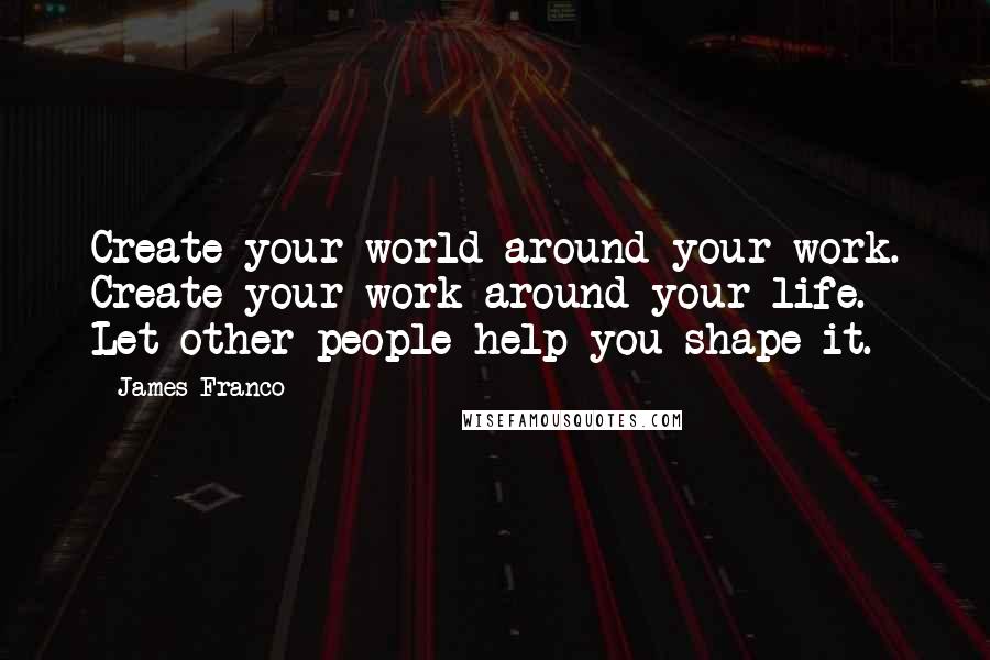 James Franco Quotes: Create your world around your work. Create your work around your life. Let other people help you shape it.