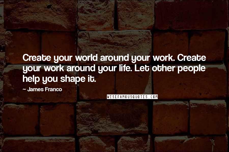 James Franco Quotes: Create your world around your work. Create your work around your life. Let other people help you shape it.