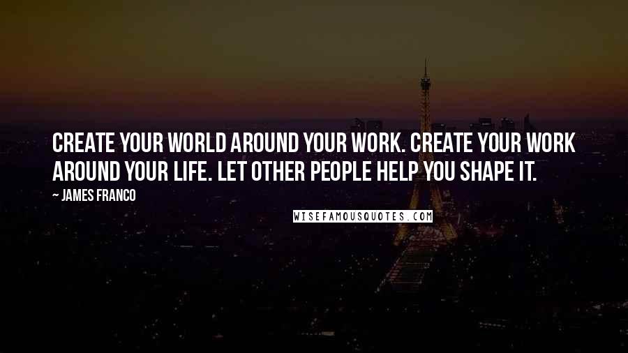 James Franco Quotes: Create your world around your work. Create your work around your life. Let other people help you shape it.