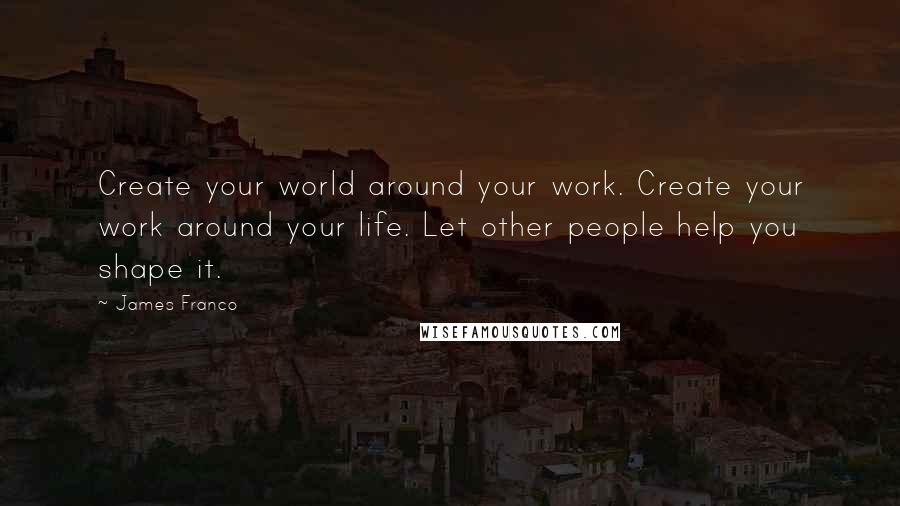 James Franco Quotes: Create your world around your work. Create your work around your life. Let other people help you shape it.