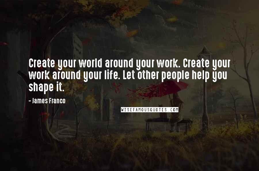 James Franco Quotes: Create your world around your work. Create your work around your life. Let other people help you shape it.