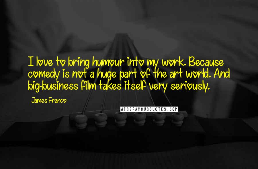 James Franco Quotes: I love to bring humour into my work. Because comedy is not a huge part of the art world. And big-business film takes itself very seriously.