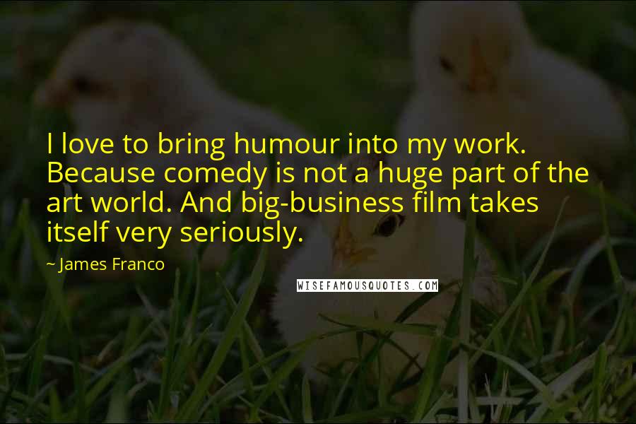 James Franco Quotes: I love to bring humour into my work. Because comedy is not a huge part of the art world. And big-business film takes itself very seriously.