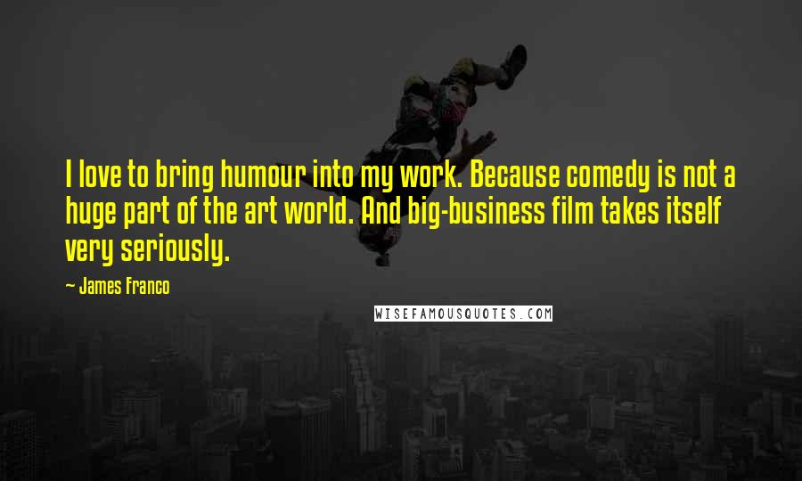 James Franco Quotes: I love to bring humour into my work. Because comedy is not a huge part of the art world. And big-business film takes itself very seriously.
