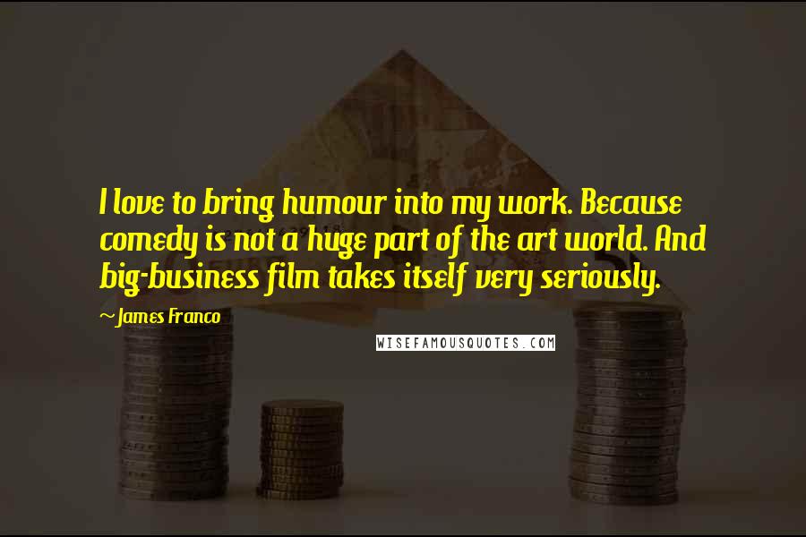 James Franco Quotes: I love to bring humour into my work. Because comedy is not a huge part of the art world. And big-business film takes itself very seriously.