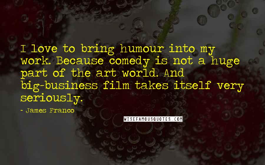 James Franco Quotes: I love to bring humour into my work. Because comedy is not a huge part of the art world. And big-business film takes itself very seriously.