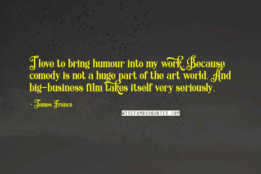James Franco Quotes: I love to bring humour into my work. Because comedy is not a huge part of the art world. And big-business film takes itself very seriously.