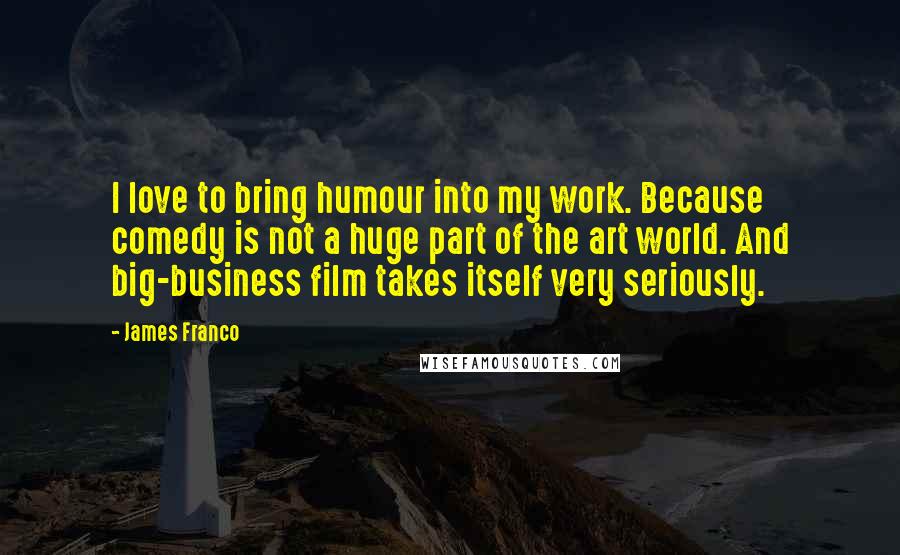 James Franco Quotes: I love to bring humour into my work. Because comedy is not a huge part of the art world. And big-business film takes itself very seriously.