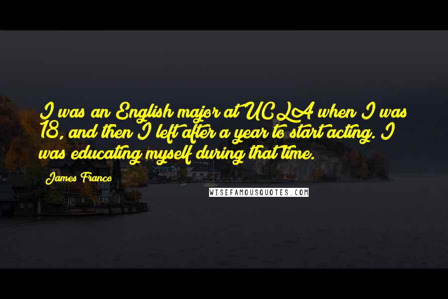 James Franco Quotes: I was an English major at UCLA when I was 18, and then I left after a year to start acting. I was educating myself during that time.