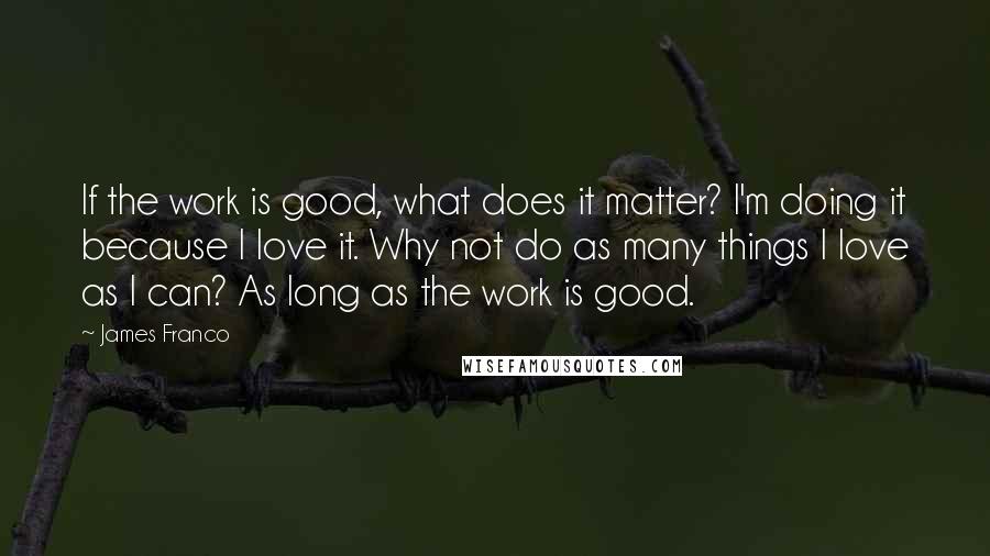 James Franco Quotes: If the work is good, what does it matter? I'm doing it because I love it. Why not do as many things I love as I can? As long as the work is good.