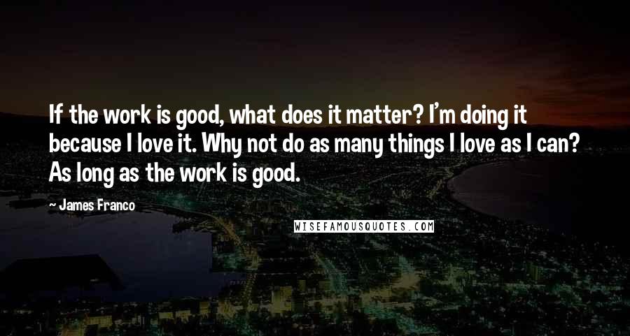 James Franco Quotes: If the work is good, what does it matter? I'm doing it because I love it. Why not do as many things I love as I can? As long as the work is good.