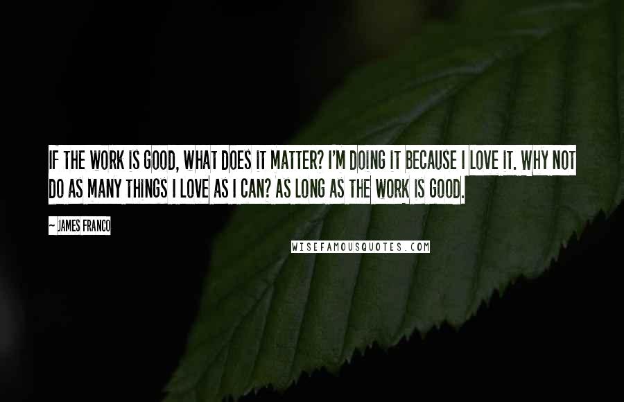 James Franco Quotes: If the work is good, what does it matter? I'm doing it because I love it. Why not do as many things I love as I can? As long as the work is good.