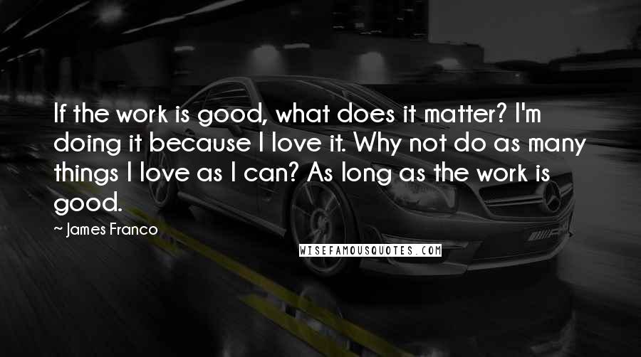 James Franco Quotes: If the work is good, what does it matter? I'm doing it because I love it. Why not do as many things I love as I can? As long as the work is good.