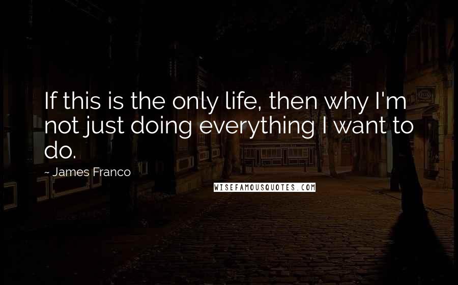 James Franco Quotes: If this is the only life, then why I'm not just doing everything I want to do.