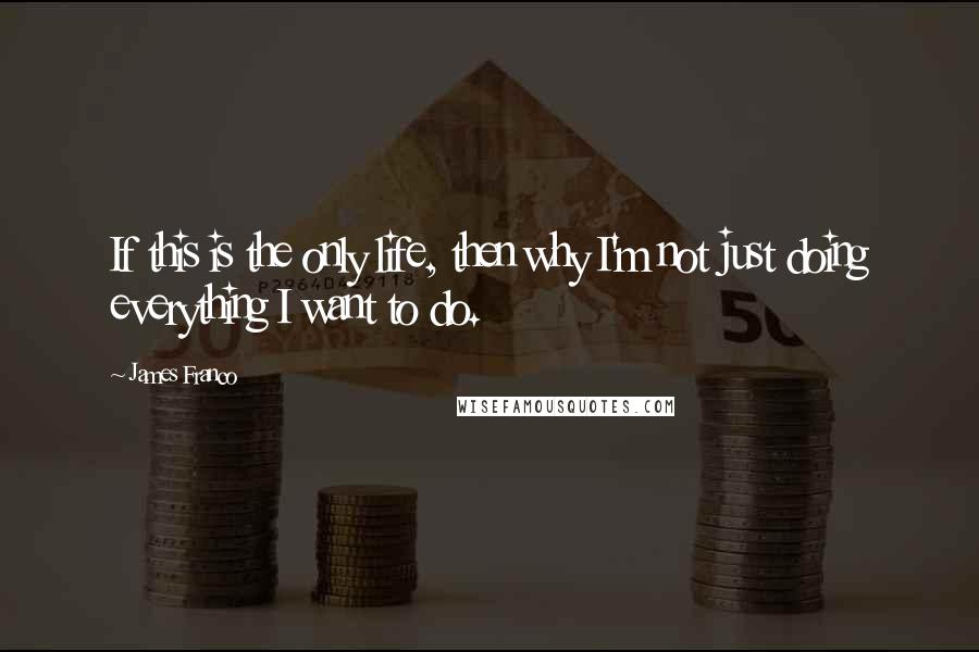 James Franco Quotes: If this is the only life, then why I'm not just doing everything I want to do.