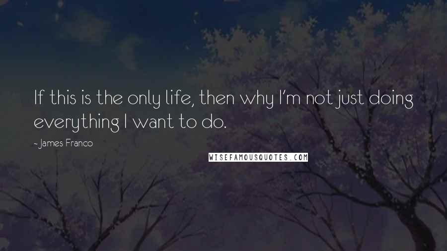 James Franco Quotes: If this is the only life, then why I'm not just doing everything I want to do.